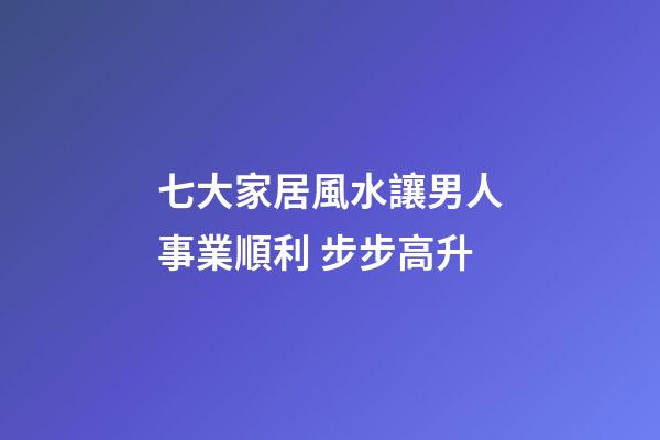 七大家居風水讓男人事業順利 步步高升